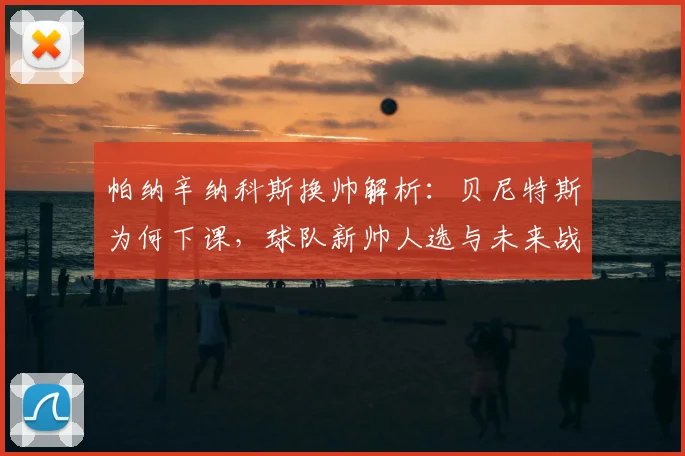 帕纳辛纳科斯换帅解析：贝尼特斯为何下课，球队新帅人选与未来战术变化