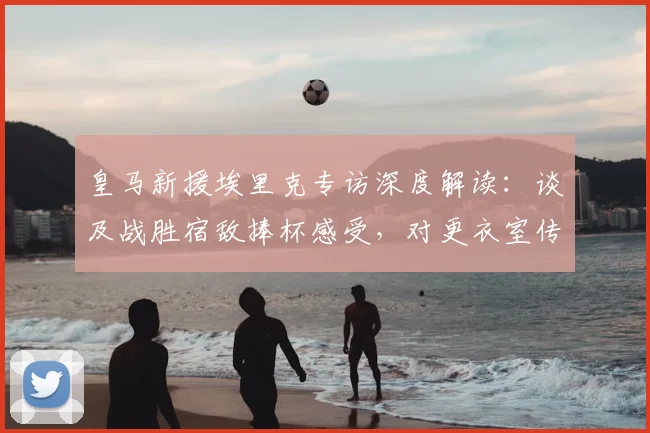 皇马新援埃里克专访深度解读：谈及战胜宿敌捧杯感受，对更衣室传闻保持沉默