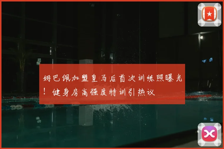 姆巴佩加盟皇马后首次训练照曝光！健身房高强度特训引热议