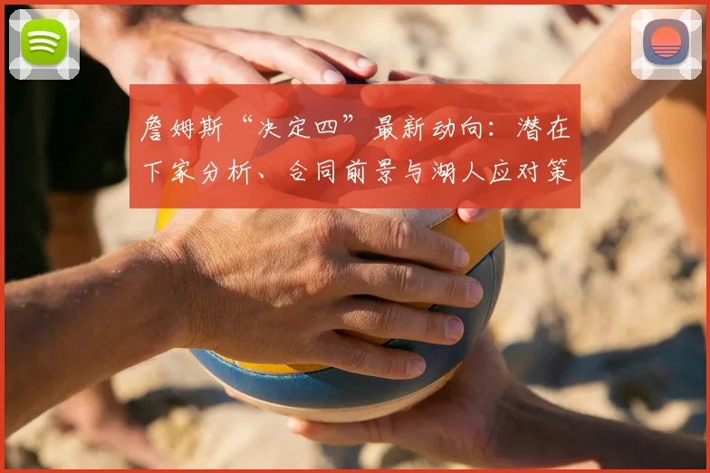 詹姆斯“决定四”最新动向：潜在下家分析、合同前景与湖人应对策略全解读