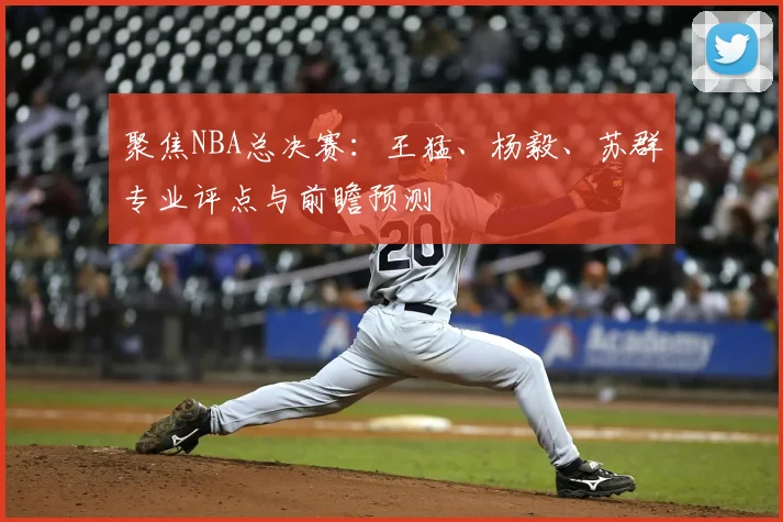 聚焦NBA总决赛:王猛、杨毅、苏群专业评点与前瞻预测