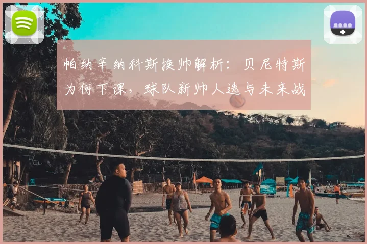 帕纳辛纳科斯换帅解析：贝尼特斯为何下课，球队新帅人选与未来战术变化