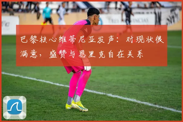 巴黎核心维蒂尼亚发声：对现状很满意，盛赞与恩里克自在关系