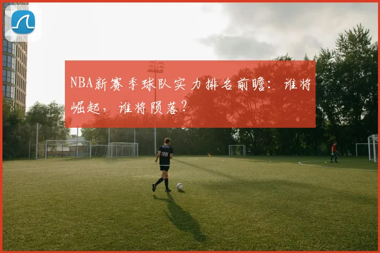 NBA新赛季球队实力排名前瞻：谁将崛起，谁将陨落？