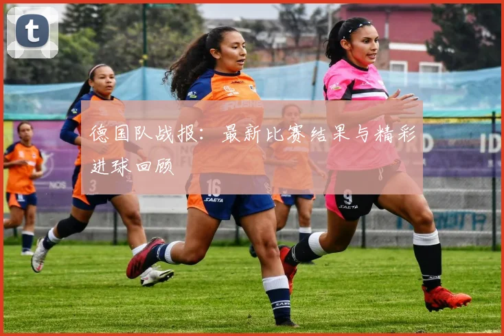 德国队战报：最新比赛结果与精彩进球回顾