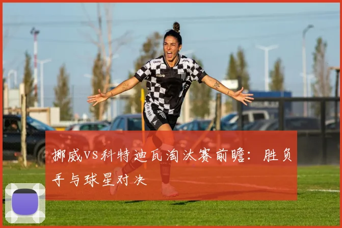 挪威vs科特迪瓦淘汰赛前瞻：胜负手与球星对决