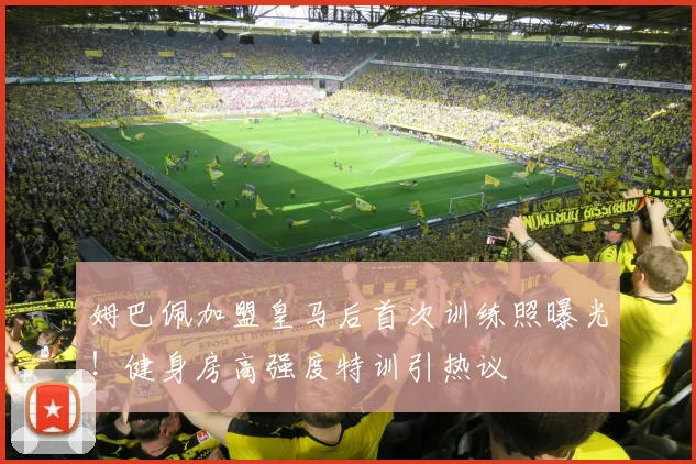姆巴佩加盟皇马后首次训练照曝光！健身房高强度特训引热议